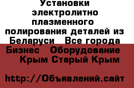 Установки электролитно-плазменного  полирования деталей из Беларуси - Все города Бизнес » Оборудование   . Крым,Старый Крым